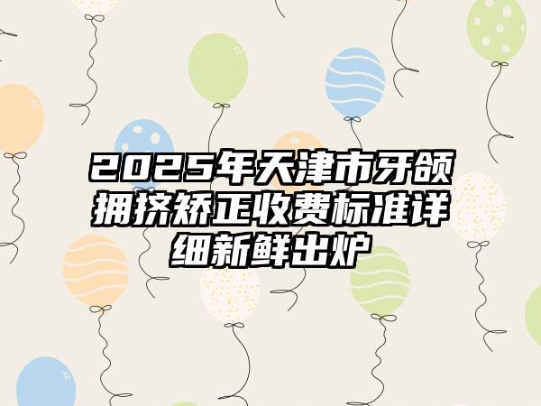 2025年天津市牙颌拥挤矫正收费标准详细新鲜出炉