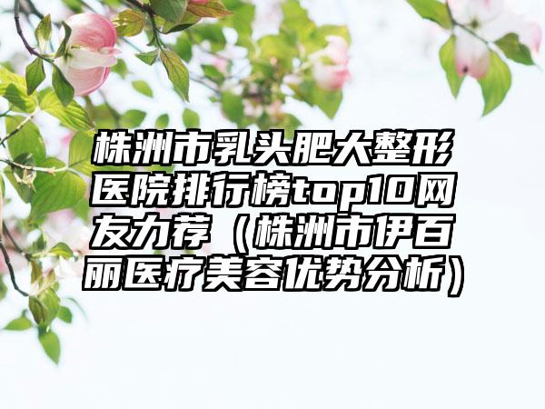株洲市乳头肥大整形医院排行榜top10网友力荐（株洲市伊百丽医疗美容优势分析）