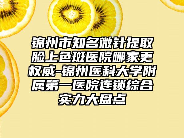 锦州市知名微针提取脸上色斑医院哪家更权威-锦州医科大学附属第一医院连锁综合实力大盘点