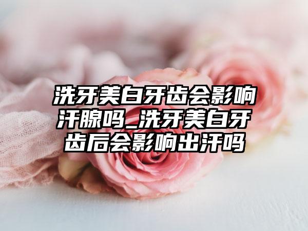 洗牙美白牙齿会影响汗腺吗_洗牙美白牙齿后会影响出汗吗