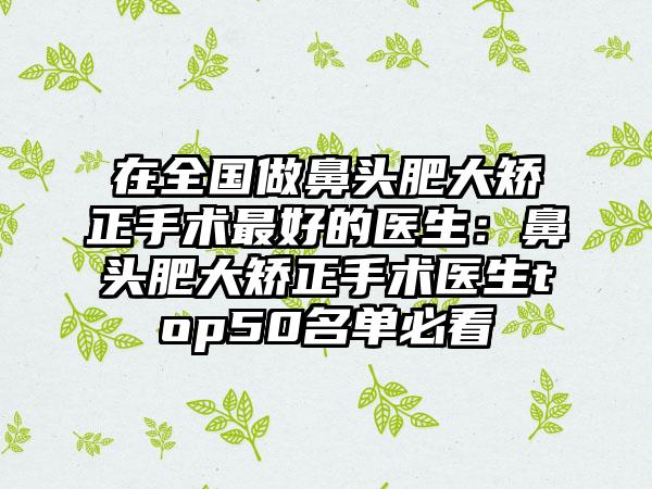 在全国做鼻头肥大矫正手术最好的医生：鼻头肥大矫正手术医生top50名单必看