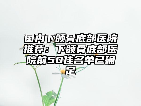 国内下颌骨底部医院推荐：下颌骨底部医院前50佳名单已确定
