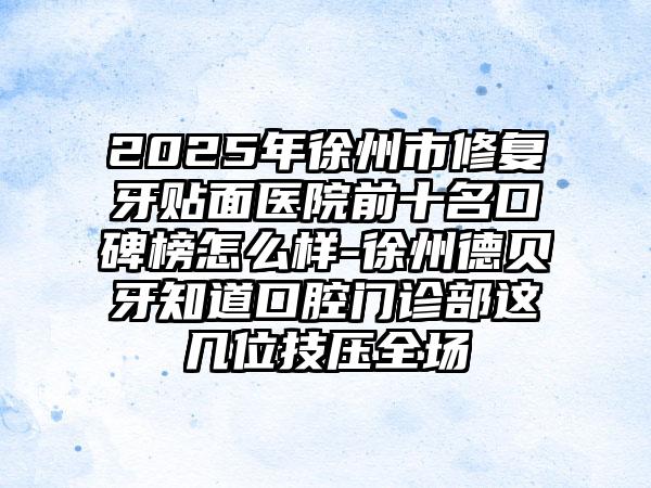 2025年徐州市修复牙贴面医院前十名口碑榜怎么样-徐州德贝牙知道口腔门诊部这几位技压全场