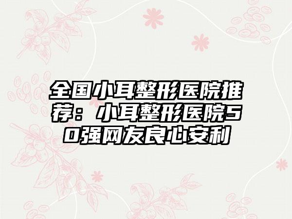 全国小耳整形医院推荐：小耳整形医院50强网友良心安利