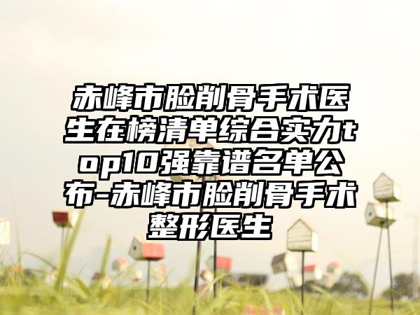 赤峰市脸削骨手术医生在榜清单综合实力top10强靠谱名单公布-赤峰市脸削骨手术整形医生