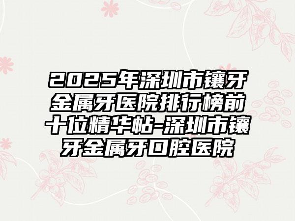 2025年深圳市镶牙金属牙医院排行榜前十位精华帖-深圳市镶牙金属牙口腔医院