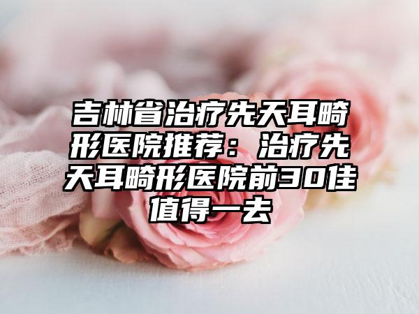 吉林省治疗先天耳畸形医院推荐：治疗先天耳畸形医院前30佳值得一去