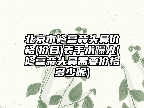 北京市修复蒜头鼻价格(价目)表手术曝光(修复蒜头鼻需要价格多少呢)