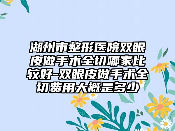 湖州市整形医院双眼皮做手术全切哪家比较好-双眼皮做手术全切费用大概是多少