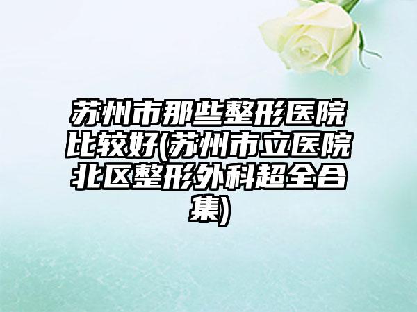 苏州市那些整形医院比较好(苏州市立医院北区整形外科超全合集)