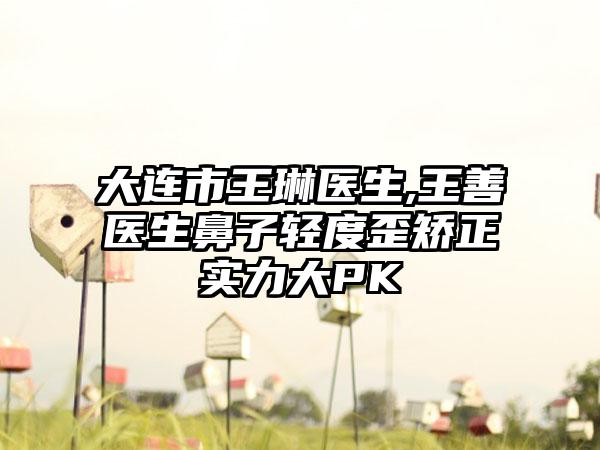 大连市王琳医生,王善医生鼻子轻度歪矫正实力大PK