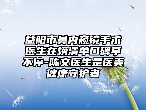 益阳市鼻内窥镜手术医生在榜清单口碑享不停-陈文医生是医美健康守护者