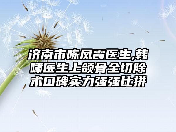 济南市陈凤霞医生,韩啸医生上颌骨全切除术口碑实力强强比拼