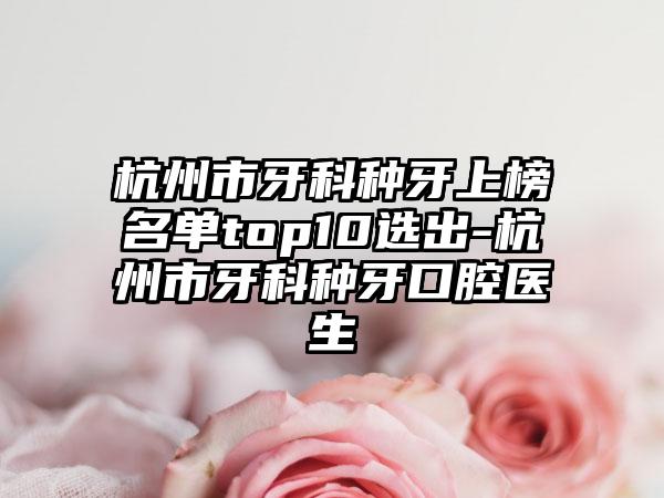 杭州市牙科种牙上榜名单top10选出-杭州市牙科种牙口腔医生