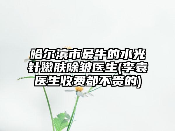 哈尔滨市最牛的水光针嫩肤除皱医生(李袁医生收费都不贵的)
