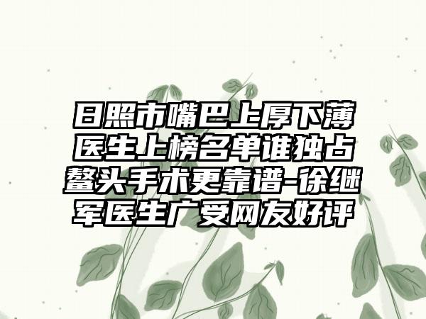 日照市嘴巴上厚下薄医生上榜名单谁独占鳌头手术更靠谱-徐继军医生广受网友好评