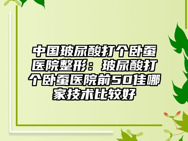 中国玻尿酸打个卧蚕医院整形：玻尿酸打个卧蚕医院前50佳哪家技术比较好