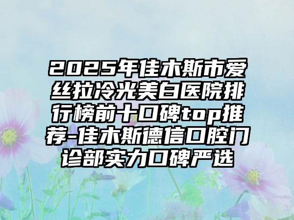 2025年佳木斯市爱丝拉冷光美白医院排行榜前十口碑top推荐-佳木斯德信口腔门诊部实力口碑严选