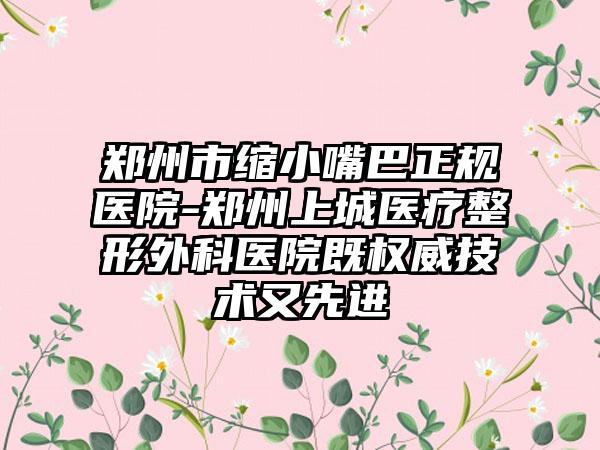 郑州市缩小嘴巴正规医院-郑州上城医疗整形外科医院既权威技术又先进