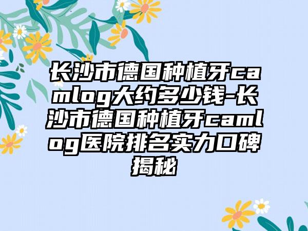 长沙市德国种植牙camlog大约多少钱-长沙市德国种植牙camlog医院排名实力口碑揭秘