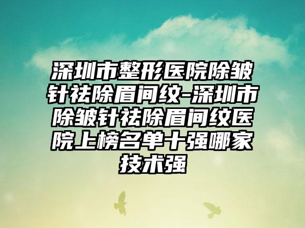 深圳市整形医院除皱针祛除眉间纹-深圳市除皱针祛除眉间纹医院上榜名单十强哪家技术强