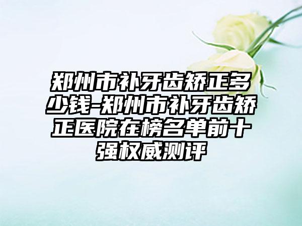 郑州市补牙齿矫正多少钱-郑州市补牙齿矫正医院在榜名单前十强权威测评