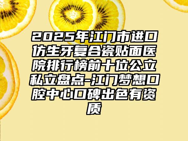 2025年江门市进口仿生牙复合瓷贴面医院排行榜前十位公立私立盘点-江门梦想口腔中心口碑出色有资质