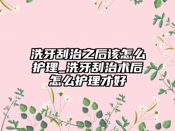 洗牙刮治之后该怎么护理_洗牙刮治术后怎么护理才好