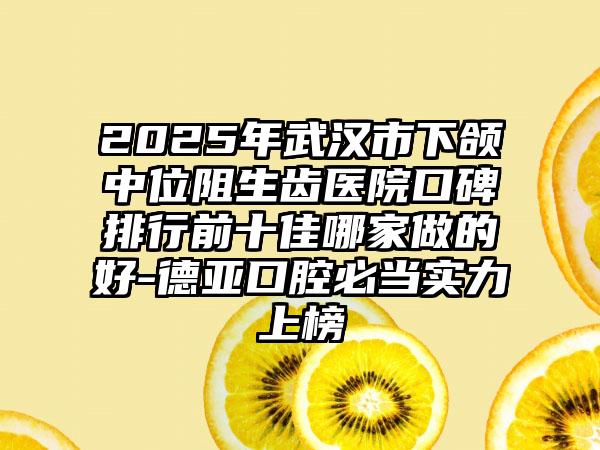 2025年武汉市下颌中位阻生齿医院口碑排行前十佳哪家做的好-德亚口腔必当实力上榜