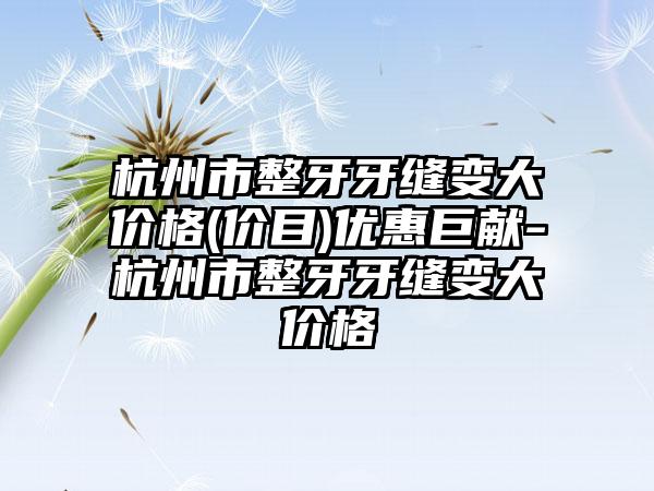 杭州市整牙牙缝变大价格(价目)优惠巨献-杭州市整牙牙缝变大价格