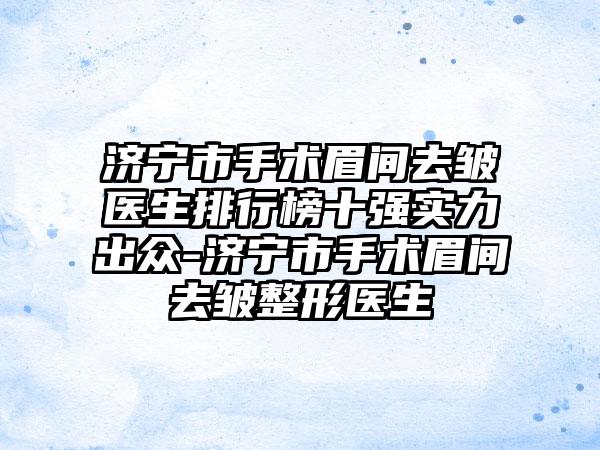 济宁市手术眉间去皱医生排行榜十强实力出众-济宁市手术眉间去皱整形医生
