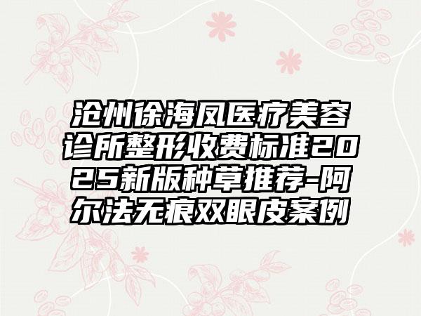 沧州徐海凤医疗美容诊所整形收费标准2025新版种草推荐-阿尔法无痕双眼皮案例