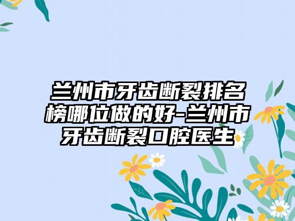 兰州市牙齿断裂排名榜哪位做的好-兰州市牙齿断裂口腔医生
