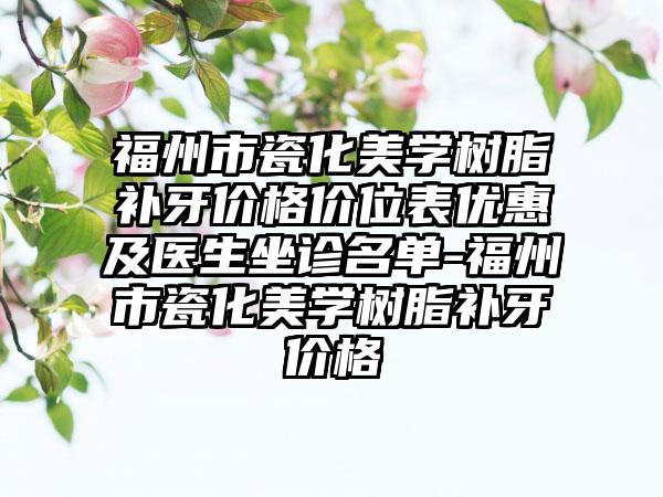福州市瓷化美学树脂补牙价格价位表优惠及医生坐诊名单-福州市瓷化美学树脂补牙价格