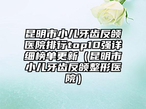 昆明市小儿牙齿反颌医院排行top10强详细榜单更新（昆明市小儿牙齿反颌整形医院）