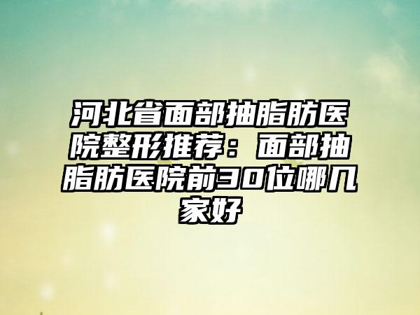 河北省面部抽脂肪医院整形推荐：面部抽脂肪医院前30位哪几家好