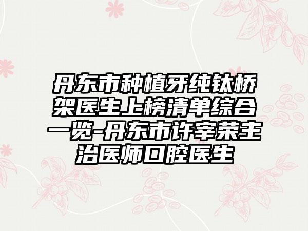 丹东市种植牙纯钛桥架医生上榜清单综合一览-丹东市许宰荣主治医师口腔医生