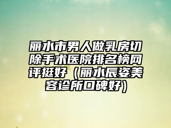 丽水市男人做乳房切除手术医院排名榜网评挺好（丽水辰姿美容诊所口碑好）