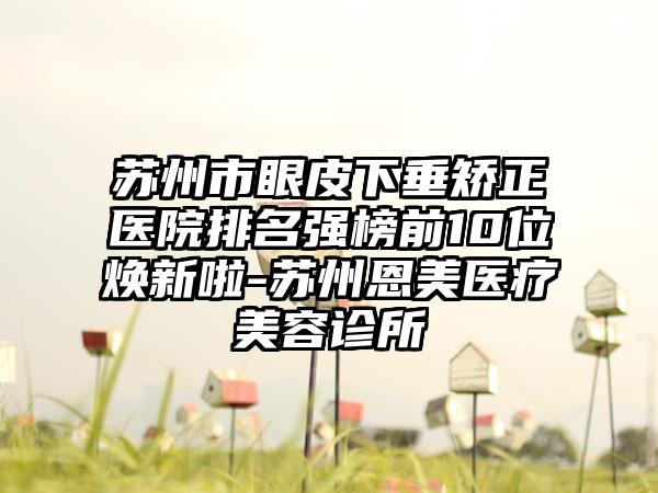 苏州市眼皮下垂矫正医院排名强榜前10位焕新啦-苏州恩美医疗美容诊所