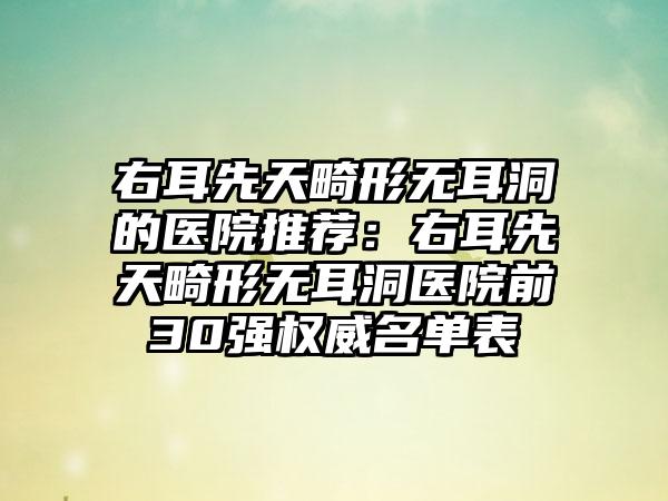 右耳先天畸形无耳洞的医院推荐：右耳先天畸形无耳洞医院前30强权威名单表