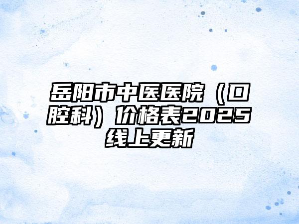 岳阳市中医医院（口腔科）价格表2025线上更新