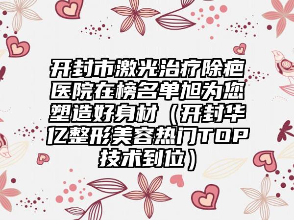 开封市激光治疗除疤医院在榜名单旭为您塑造好身材（开封华亿整形美容热门TOP技术到位）