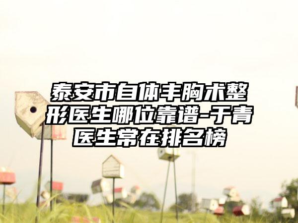 泰安市自体丰胸术整形医生哪位靠谱-于青医生常在排名榜