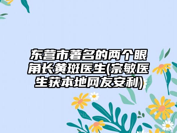 东营市著名的两个眼角长黄斑医生(宗敏医生获本地网友安利)