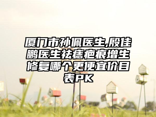厦门市孙佩医生,殷佳鹏医生祛痣疤痕增生修复哪个更便宜价目表PK