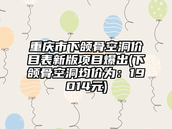 重庆市下颌骨空洞价目表新版项目爆出(下颌骨空洞均价为：19014元)
