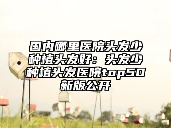 国内哪里医院头发少种植头发好：头发少种植头发医院top50新版公开