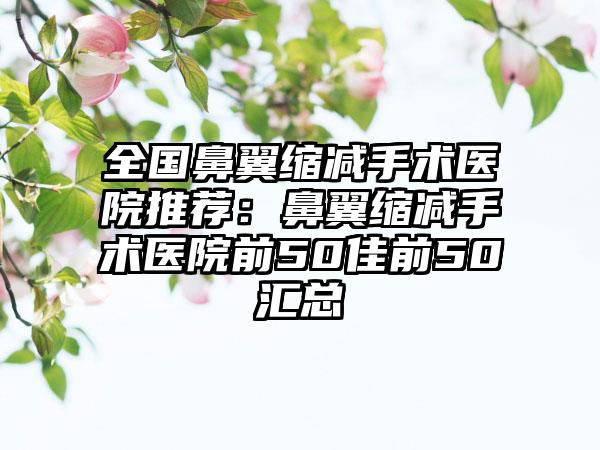 全国鼻翼缩减手术医院推荐：鼻翼缩减手术医院前50佳前50汇总