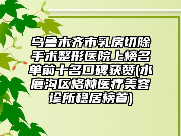 乌鲁木齐市乳房切除手术整形医院上榜名单前十名口碑获赞(水磨沟区格林医疗美容诊所稳居榜首)
