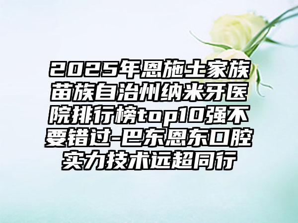 2025年恩施土家族苗族自治州纳米牙医院排行榜top10强不要错过-巴东恩东口腔实力技术远超同行